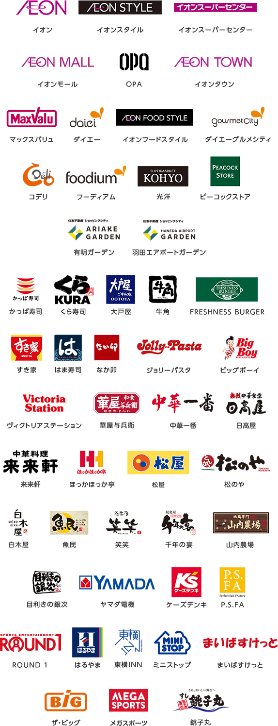 イオン｜イオンスタイル｜イオンスーパーセンター｜イオンモール｜OPA｜イオンタウン｜マックスバリュ｜ダイエー｜イオンフードスタイル｜ダイエーグルメシティ｜コデリ｜フーディアム｜光洋｜ピーコックストア｜有明ガーデン｜羽田エアポートガーデン｜かっぱ寿司｜くら寿司｜大戸屋｜牛角｜FRESHNESS BURGER｜すき家｜はま寿司｜なか卯｜ジョリーパスタ｜ビッグボーイ｜ヴィクトリアステーション｜華屋与兵衛｜中華一番｜日高屋｜来来軒｜ほっかほっか亭｜松屋｜松のや｜白木屋｜魚民｜笑笑｜千年の宴｜山内農場｜目利きの銀次｜ヤマダ電機｜ケーズデンキ｜P.S.FA｜ROUND 1｜はるやま｜東横INN｜ミニストップ｜まいばすけっと｜ザ・ビッグ｜メガスポーツ｜銚子丸