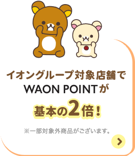 イオングループ対象店舗でWAON POINTが基本の2倍！ ※一部対象外商品がございます。
