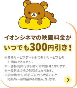 イオンシネマの映画料金がいつでも300円引き！ ※各種サービスデーや他の割引サービスとの併用はできません。 ※一部特別興行作品などは対象外となります。 ※一般料金からの割引きとなります。 ※同伴者(大人1名さままで)も会員の方と同条件(一般料金のみ対象)となります。