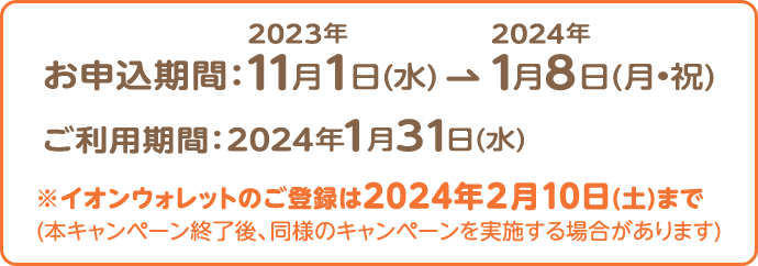 お申込期間：2023年11月1日(水) 2024年1月8日(月•祝) ご利用期間：2024年1月31日(水) ※イオンウォレットのご登録は2024年2月10日(土)まで (本キャンペーン終了後、同様のキャンペーンを実施する場合があります)