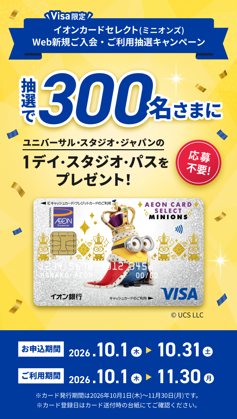 Visa限定 イオンカードセレクト(ミニオンズ) Web新規ご入会・ご利用抽選キャンペーン 抽選で300名さまに ユニバーサル・スタジオ・ジャパンの1デイ・スタジオ・パスをプレゼント！ 応募不要！ © UCS LLC お申込期間 2026.10.1木 10.31土 ご利用期間 2026.10.1木 11.30月 ※カード発行期間は2026年10月1日(木)～11月30日(月)です。※カード登録日はカード送付時の台紙にてご確認ください。