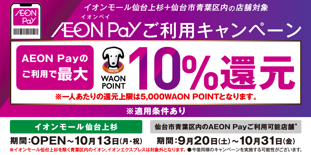 イオンモール仙台上杉＋仙台市青葉区内の店舗対象 イオンペイ AEON Payご利用キャンペーン AEON Payのご利用で最大 WAON POINT 10％還元 ※一人あたりの還元上限は5,000WAON POINTとなります。 ※適用条件あり イオンモール仙台上杉 期間：OPEN～10月13日(月・祝) 仙台市青葉区内のAEON Payご利用可能店舗＊ 期間：9月20日(土)～10月31日(金) ※イオンモール仙台上杉を除く青葉区内のイオン、イオンエクスプレスは対象外となります。●今後同様のキャンペーンを実施する可能性がございます。