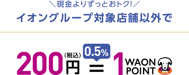 現金よりずっとおトク! イオングループ対象店舗以外で 200円(税込) = 0,5% 1WAON POINT