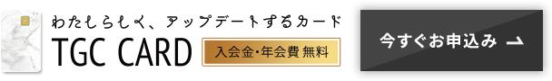 わたしらしく、アップデートするカード TGC CARD 入会金・年会費無料 今すぐお申込み