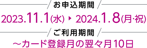 お申込期間 2023.11.1(水)~2024.1.8(月・祝) ご利用期間 ~カード登録月の翌々月10日