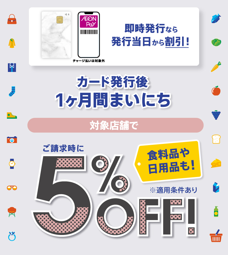 チャージ払いは対象外 即時発行なら 発行当日から割引！ カード発行後 1ヶ月間まいにち 対象店舗で ご請求時に5％OFF！ 食料品や日用品も！ ※適用条件あり