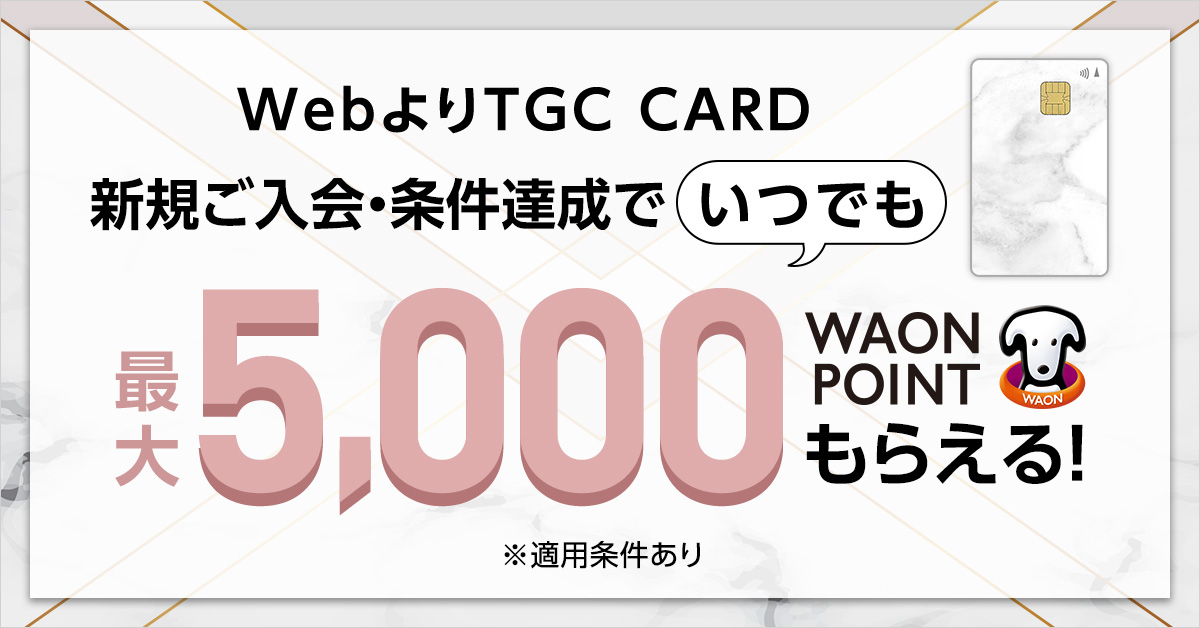 WebよりTGC CARD 新規ご入会·条件達成でいつでも 最大5,000WAON POINTもらえる！ ※適用条件あり