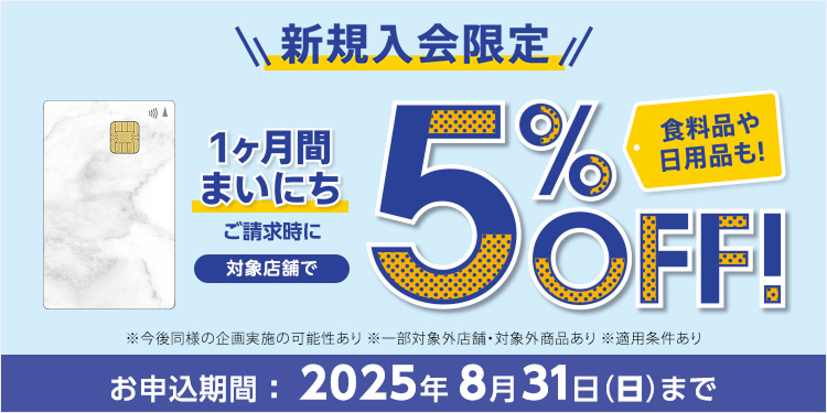 新規入会限定 1ヶ月間まいにち ご請求時に 対象店舗で5％OFF！ 食料品や日用品も！※今後同様の企画実施の可能性あり ※一部対象外店舗・対象外商品あり ※適用条件あり お申込期間：2025年8月31日(日)まで