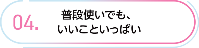 04. 普段使いでも、いいこといっぱい