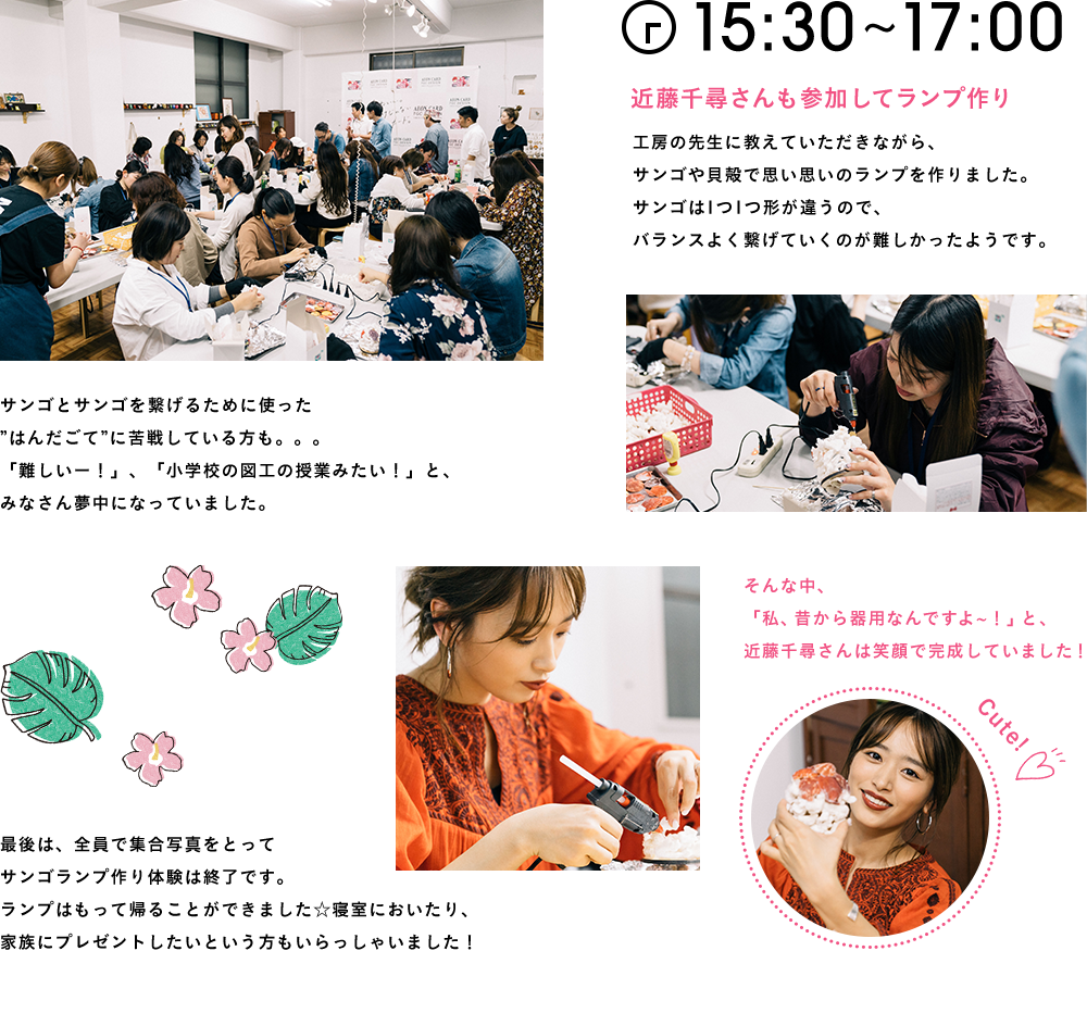 15:30〜17:00 近藤千尋さんも参加してランプ作り工房の先生に教えていただきながら、サンゴや貝殻で思い思いのランプを作りました。サンゴは1つ1つ形が違うので、バランスよく繋げていくのが難しかったようです。サンゴとサンゴを繋げるために使った”はんだごて”に苦戦している方も。。。「難しいー！」、「小学校の図工の授業みたい！」と、みなさん夢中になっていました。そんな中、「私、昔から器用なんですよ〜！」と、近藤千尋さんは笑顔で完成していました！最後は、全員で集合写真をとってサンゴランプ作り体験は終了です。ランプはもって帰ることができました☆寝室においたり、家族にプレゼントしたいという方もいらっしゃいました！