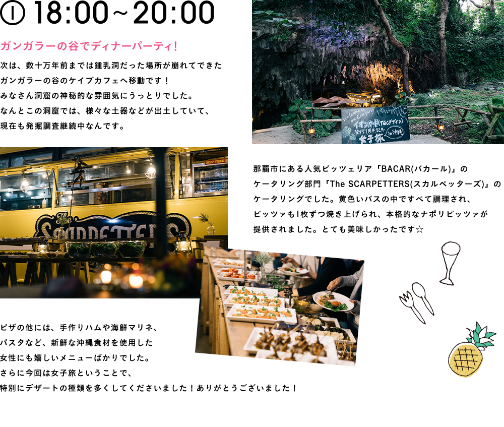 18:00〜20:00 ガンガラーの谷でディナーパーティ！次は、数十万年前までは鍾乳洞だった場所が崩れてできたガンガラーの谷のケイブカフェへ移動です！みなさん洞窟の神秘的な雰囲気にうっとりでした。なんとこの洞窟では、様々な土器などが出土していて、現在も発掘調査継続中なんです。那覇市にある人気ピッツェリア「BACAR(バカール)」のケータリング部門「The SCARPETTERS(スカルペッターズ)」のケータリングでした。黄色いバスの中ですべて調理され、ピッツァも1枚ずつ焼き上げられ、本格的なナポリピッツァが提供されました。とても美味しかったです☆ ピザの他には、手作りハムや海鮮マリネ、パスタなど、新鮮な沖縄食材を使用した女性にも嬉しいメニューばかりでした。さらに今回は女子旅ということで、特別にデザートの種類を多くしてくださいました！ありがとうございました！