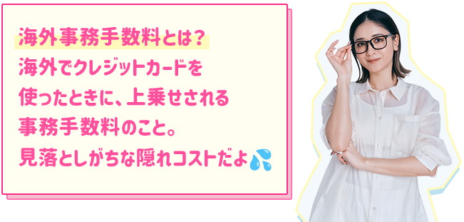 海外事務手数料とは？ 海外でクレジットカードを使ったときに、上乗せされる事務手数料のこと。見落としがちな隠れコストだよ