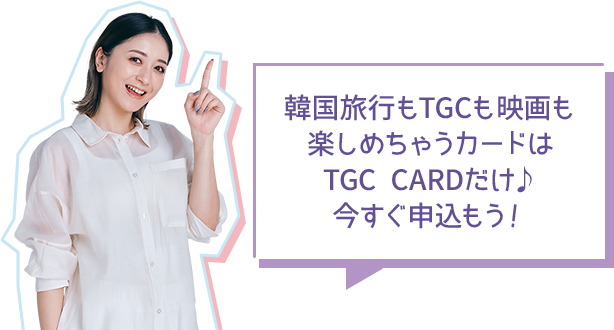 韓国旅行もTGCも映画も楽しめちゃうカードはTGC CARDだけ 今すぐ申込もう！