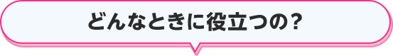 どんなときに役立つの？