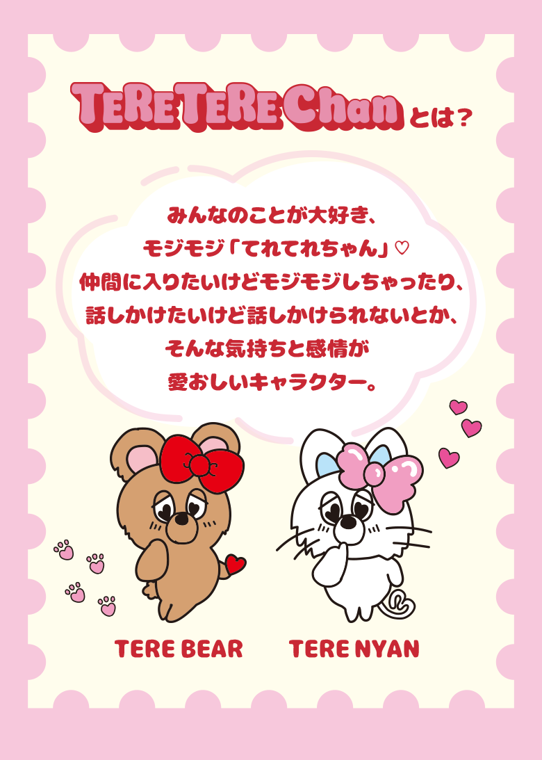 てれてれちゃんとは？ みんなのことが大好き、モジモジ「てれてれちゃん」♡ 仲間に入りたいけどモジモジしちゃったり、話しかけたいけど話しかけられないとか、そんな気持ちと感情が愛おしいキャラクター。 てれべあー てれにゃん