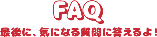 FAQ 最後に、気になる質問に答えるよ！