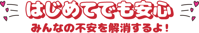 はじめてでも安心 みんなの不安を解消するよ！