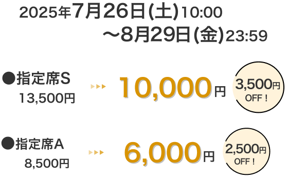 2025年7月26日(土)10:00～8月29日(金)23:59 指定席S 13,500円 → 10,000円 3,500円OFF！ 指定席A 8,500円 → 6,000円 2,500円OFF！