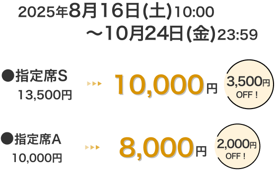 2025年8月16日(土)10:00～10月24日(金)23:59 指定席S 13,500円 → 10,000円 3,500円OFF！ 指定席A 10,000円 → 8,000円 2,000円OFF！