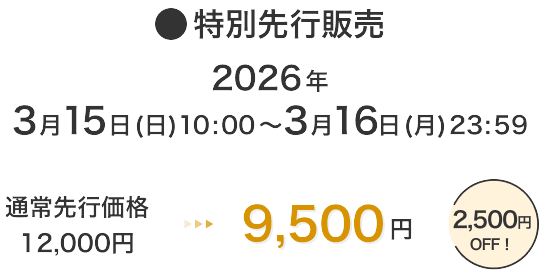 特別先行販売 2026年3月15日(日)10:00～3月16日(月)23:59 通常先行価格12,000円 → 9,500円 2,500円OFF！