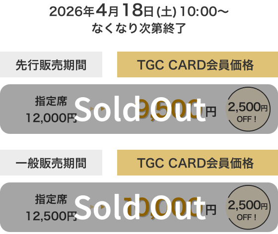 2026年4月18日(土)10:00～なくなり次第終了 先行販売期間 TGC CARD会員価格 指定席 12,000円→9,500円 2,500円OFF！ Sold Out 一般販売期間 TGC CARD会員価格 指定席 12,500円→10,000円 2,500円OFF！ Sold Out