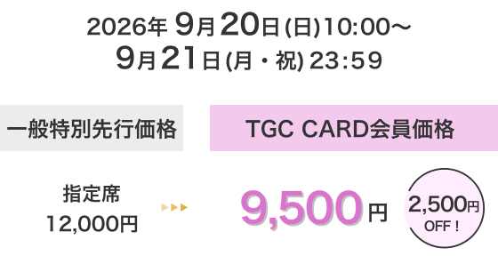 2026年 9月20日(日)10:00〜9月21日(月・祝)23:59 一般特別先行価格 TGC CARD会員価格 指定席 12,000円 → 9,500円 2,500円 OFF！
