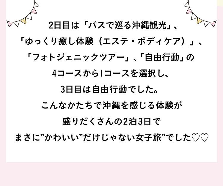 2日目は「バスで巡る沖縄観光」、「ゆっくり癒し体験（エステ・ボディケア）」、「フォトジェニックツアー」、「自由行動」の4コースから1コースを選択し、3日目は自由行動でした。こんなかたちで沖縄を感じる体験が盛りだくさんの2泊3日でまさに”かわいい”だけじゃない女子旅”でした♡♡