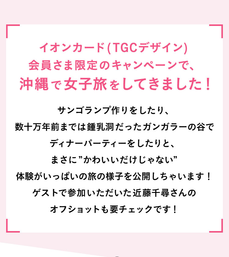 イオンカード（TGCデザイン）会員さま限定のキャンペーンで、沖縄で女子旅をしてきました！ サンゴランプ作りをしたり、数十万年前までは鍾乳洞だったガンガラーの谷でディナーパーティーをしたりと、まさに”かわいいだけじゃない”体験がいっぱいの旅の様子を公開しちゃいます！ゲストで参加いただいた近藤千尋さんのオフショットも要チェックです！