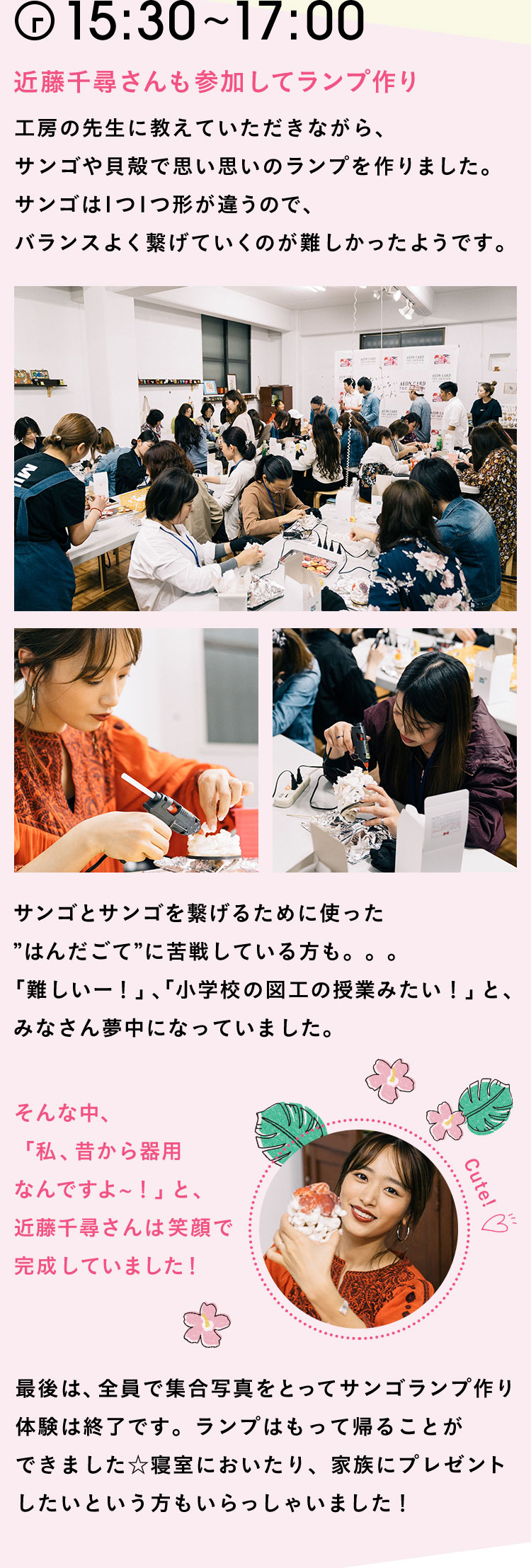 15:30〜17:00 近藤千尋さんも参加してランプ作り工房の先生に教えていただきながら、サンゴや貝殻で思い思いのランプを作りました。サンゴは1つ1つ形が違うので、バランスよく繋げていくのが難しかったようです。サンゴとサンゴを繋げるために使った”はんだごて”に苦戦している方も。。。「難しいー！」、「小学校の図工の授業みたい！」と、みなさん夢中になっていました。そんな中、「私、昔から器用なんですよ〜！」と、近藤千尋さんは笑顔で完成していました！最後は、全員で集合写真をとってサンゴランプ作り体験は終了です。ランプはもって帰ることができました☆寝室においたり、家族にプレゼントしたいという方もいらっしゃいました！
