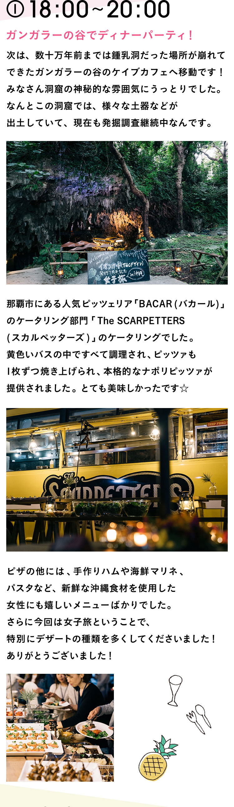 18:00〜20:00 ガンガラーの谷でディナーパーティ！次は、数十万年前までは鍾乳洞だった場所が崩れてできたガンガラーの谷のケイブカフェへ移動です！みなさん洞窟の神秘的な雰囲気にうっとりでした。なんとこの洞窟では、様々な土器などが出土していて、現在も発掘調査継続中なんです。那覇市にある人気ピッツェリア「BACAR(バカール)」のケータリング部門「The SCARPETTERS(スカルペッターズ)」のケータリングでした。黄色いバスの中ですべて調理され、ピッツァも1枚ずつ焼き上げられ、本格的なナポリピッツァが提供されました。とても美味しかったです☆ ピザの他には、手作りハムや海鮮マリネ、パスタなど、新鮮な沖縄食材を使用した女性にも嬉しいメニューばかりでした。さらに今回は女子旅ということで、特別にデザートの種類を多くしてくださいました！ありがとうございました！