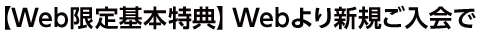 【Web限定基本特典】Webより新規ご入会で