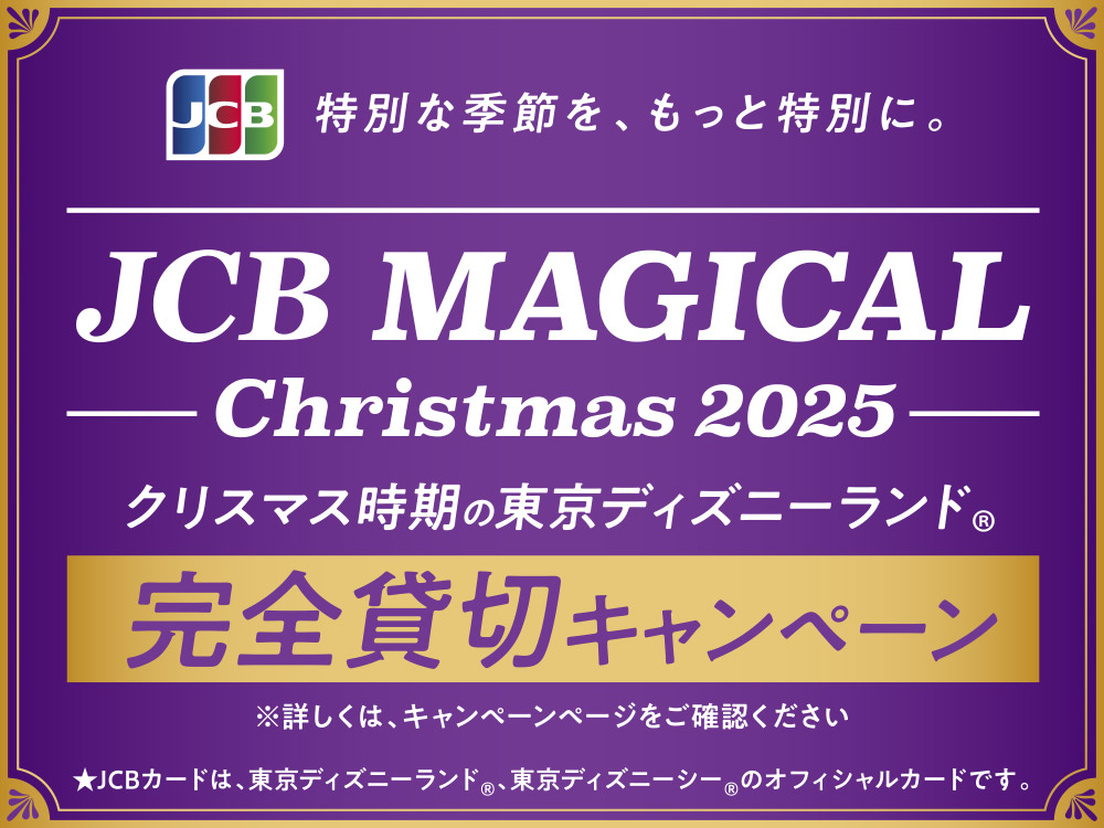 JCB 特別な季節を、もっと特別に。 JCB MAGICAL Christmas 2025 クリスマス時期の東京ディズニーランド® 完全貸切キャンペーン ※詳しくは、キャンペーンページをご確認ください ★JCBカードは、東京ディズニーランド®、東京ディズニーシー®のオフィシャルカードです。