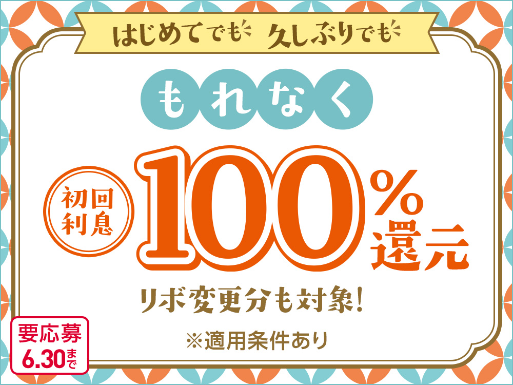 はじめてでも、久しぶりでも もれなく初回利息100%還元 リボ変更分も対象! ※適用条件あり 要応募 6.30まで