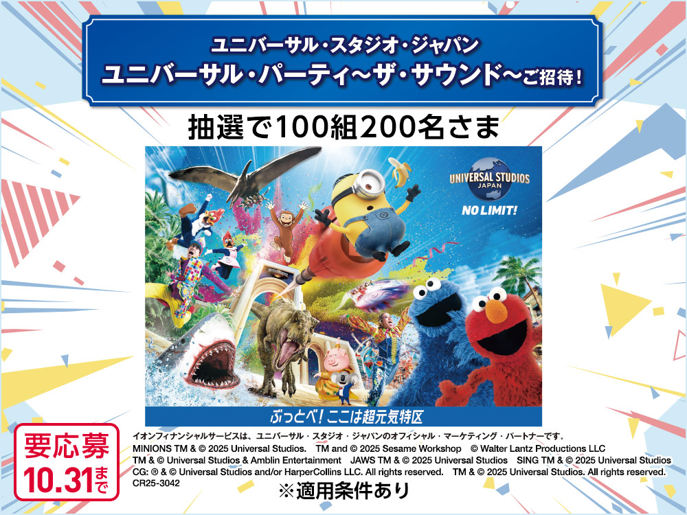 ユニバーサル・スタジオ・ジャパン ユニバーサル・パーティ〜ザ・サウンド〜ご招待！ 抽選で100組200名さま UNIVERSAL STUDIOS JAPAN NO LIMIT! ぶっとべ！ここは超元気特区 イオンフィナンシャルサービスは、ユニバーサル・スタジオ・ジャパンのオフィシャル・マーケティング・パートナーです。 MINIONS TM & &copy; 2025 Universal Studios.　TM and &copy; 2025 Sesame Workshop　&copy; Walter Lantz Productions LLC　TM & &copy; Universal Studios & Amblin Entertainment　JAWS TM & &copy; 2025 Universal Studios　SING TM & &copy; 2025 Universal Studios CG: &reg; & &copy; Universal Studios and/or HarperCollins LLC. All rights reserved.　TM & &copy; 2025 Universal Studios. All rights reserved.　CR25-3042 ※適用条件あり 要応募 10.31まで