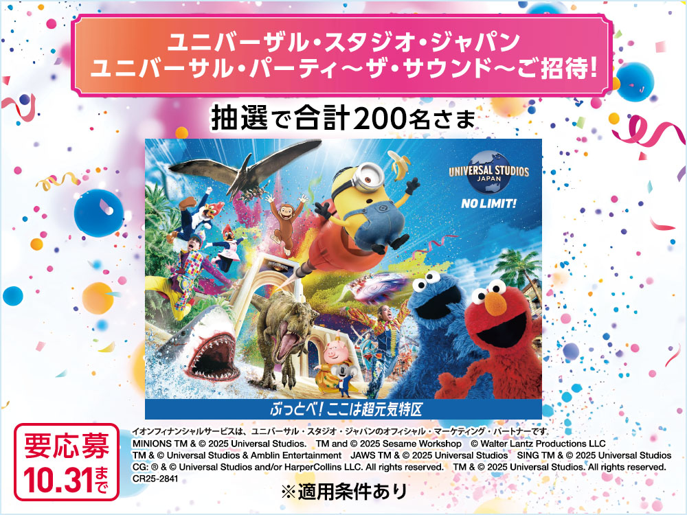 ユニバーサル・スタジオ・ジャパン ユニバーサル・パーティ ～ザ・サウンド～ ご招待！ 抽選で合計200名さま UNIVERSAL STUDIOS JAPAN NO LIMIT! ぶっとべ！ここは超元気特区 イオンフィナンシャルサービスは、ユニバーサル・スタジオ・ジャパンのオフィシャル・マーケティング・パートナーです。 MINIONS TM & © 2025 Universal Studios.　TM and © 2025 Sesame Workshop　© Walter Lantz Productions LLC　TM & © Universal Studios & Amblin Entertainment　JAWS TM & © 2025 Universal Studios　SING TM & © 2025 Universal Studios CG: ® & © Universal Studios and/or HarperCollins LLC. All rights reserved.　TM & © 2025 Universal Studios. All rights reserved.　CR25-2841 ※適用条件あり 要応募 10.31まで