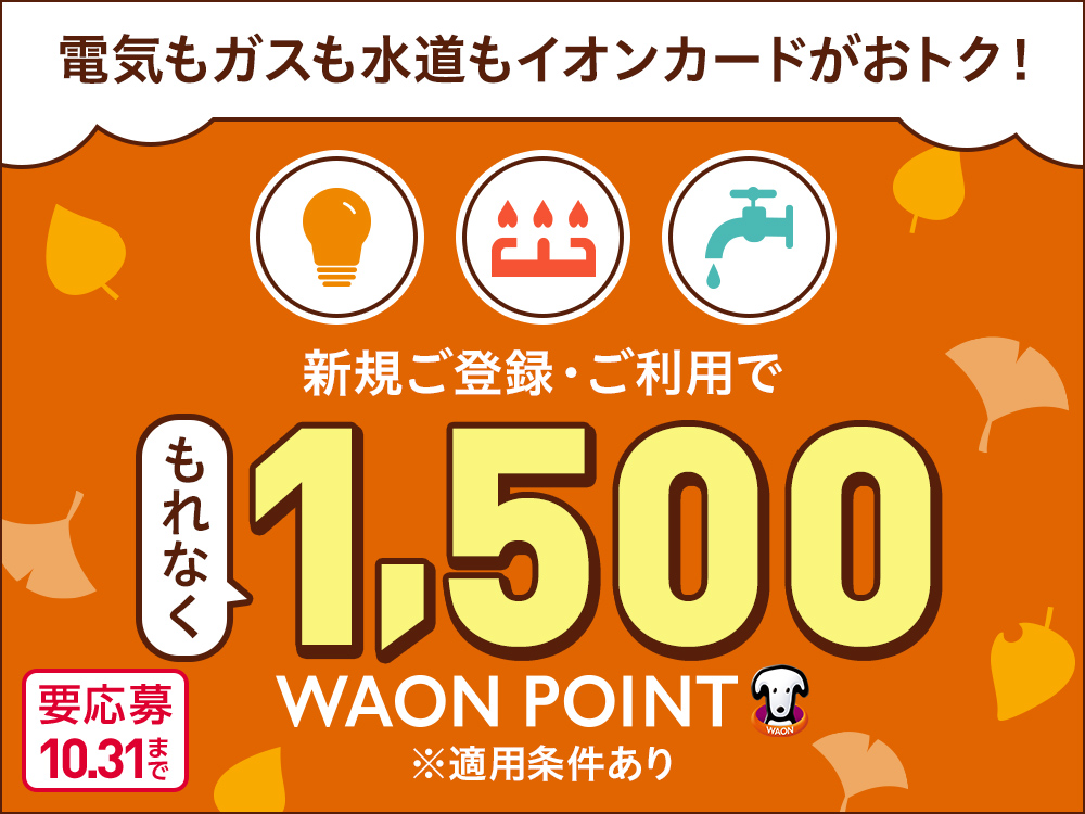 電気もガスも水道もイオンカードがおトク！ 新規ご登録・ご利用で もれなく1,500 WAON POINT ※適用条件あり 要応募10.31まで