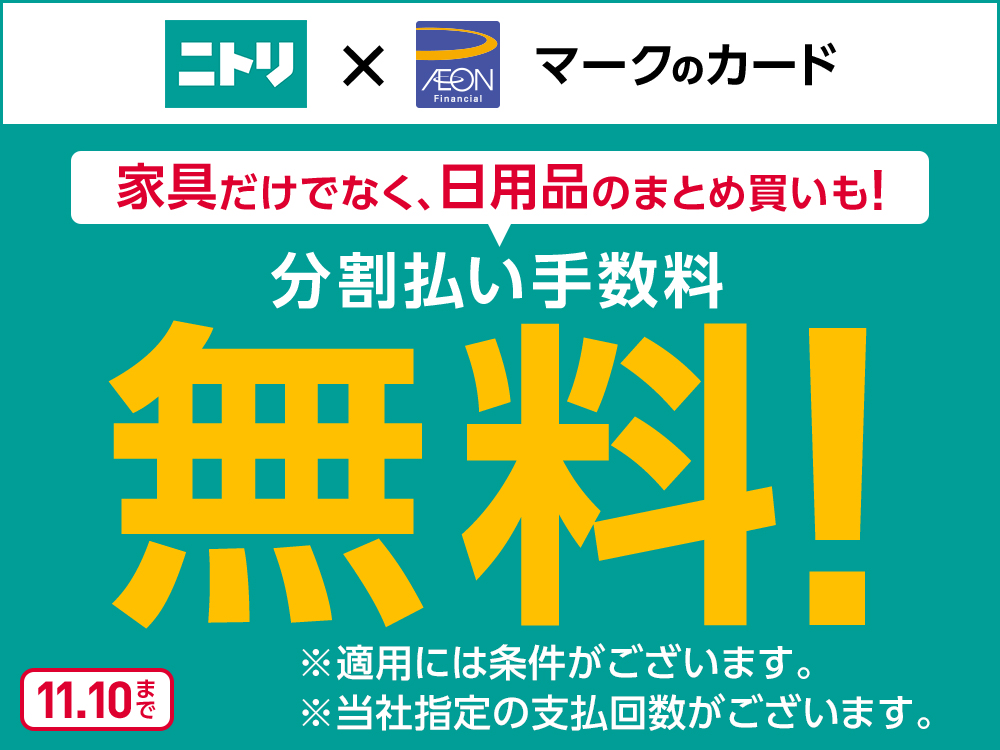 ニトリ x AEON マークのカード 家具だけでなく、日用品のまとめ買いも！ 分割払い手数料 無料！ ※適用には条件がございます。 ※当社指定の支払回数がございます。 11.10まで