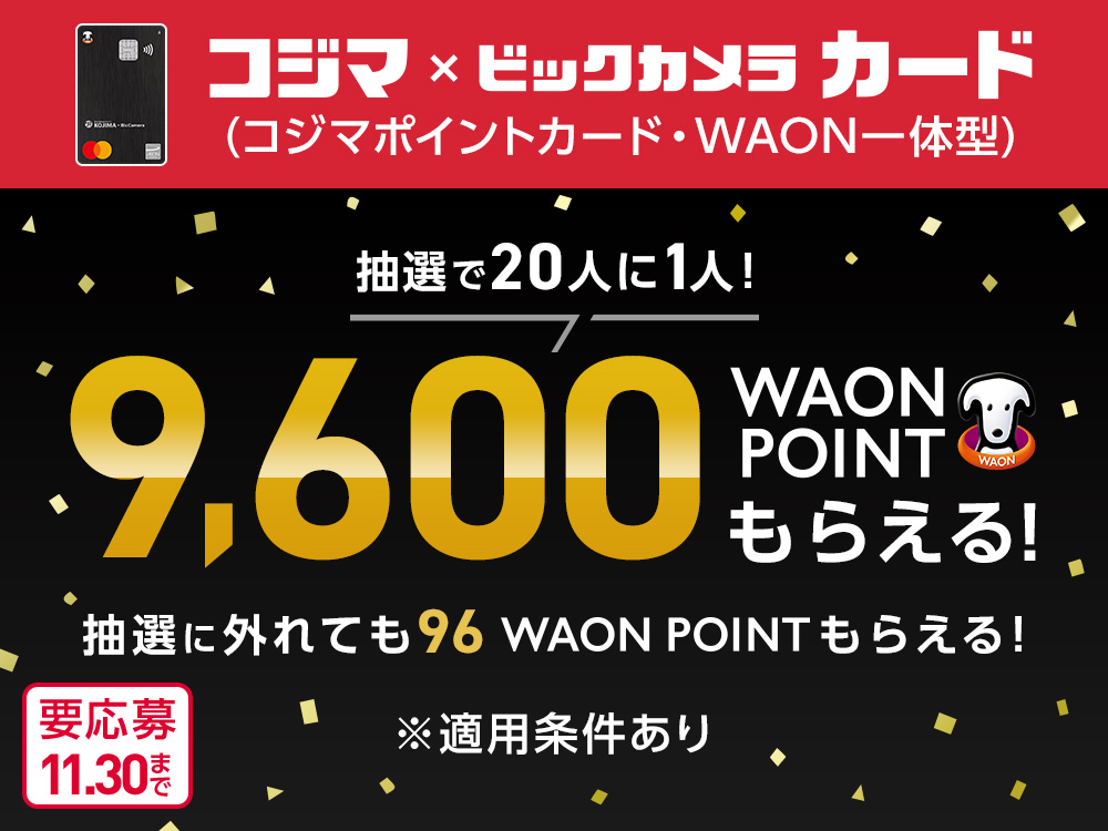 コジマ×ビックカメラ カード (コジマポイントカード・WAON一体型) 抽選で20人に1人！9,600WAON POINTもらえる！ 抽選に外れても96WAON POINTもらえる！ ※適用条件あり 要応募11.30まで