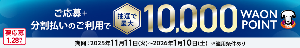 ご応募＋分割払いのご利用で 抽選で最大 10,000WAON POINT 期間：2025年11月11日(火)～2026年1月10日(土) ※適用条件あり 要応募1.28まで