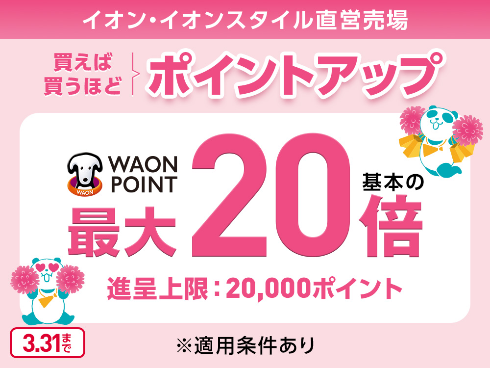 イオン・イオンスタイル直営売場 買えば買うほどポイントアップ WAON POINT 基本の最大20倍 進呈上限：20,000ポイント ※適用条件あり 3.31まで