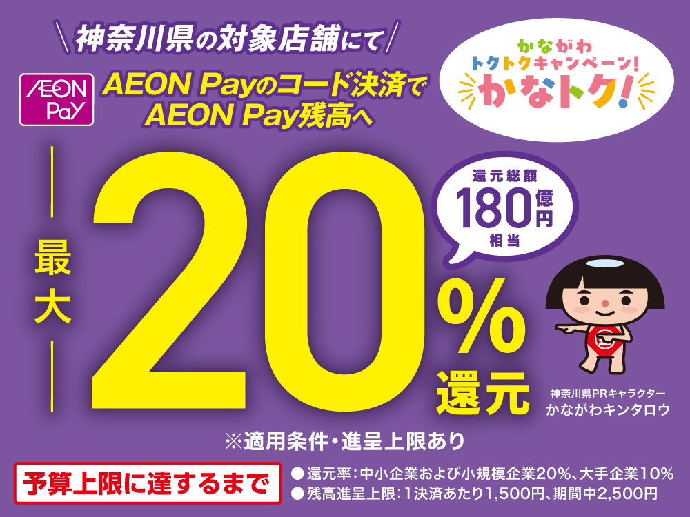 かながわトクトクキャンペーン かなトク 神奈川県の対象店舗にて AEON Pay AEON Payのコード決済でAEON Pay残高へ 最大20％還元 還元総額180億円相当 神奈川県PRキャラクター かながわキンタロウ ※適用条件・進呈上限あり ●還元率：中小企業および小規模企業20％、大手企業10％ ●残高進呈上限：1決済あたり1,500円、期間中2,500円 予算上限に達するまで