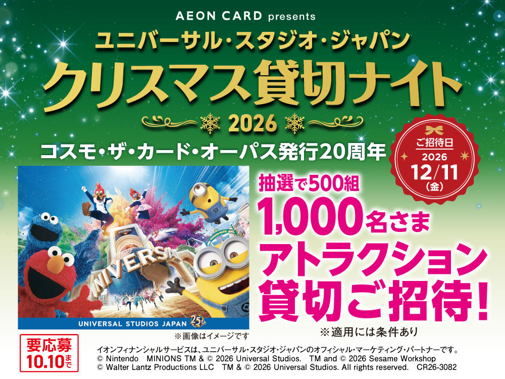 AEON CARD presents ユニバーサル・スタジオ・ジャパン クリスマス貸切ナイト 2026 コスモ・ザ・カード・オーパス発行20周年 抽選で500組1,000名さま アトラクション貸切ご招待！ ご招待日 2026年12月11日(金) UNIVERSAL STUDIOS JAPAN 25th ※画像はイメージです ※適用には条件あり イオンフィナンシャルサービスは、ユニバーサル・スタジオ・ジャパンのオフィシャル・マーケティング・パートナーです。 © Nintendo　MINIONS TM & © 2026 Universal Studios.　TM and © 2026 Sesame Workshop　© Walter Lantz Productions LLC　TM & © 2026 Universal Studios. All rights reserved.　CR26-3082 要応募10月10日まで