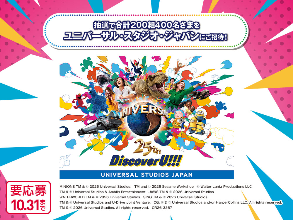 抽選で合計200組400名さまをユニバーサル・スタジオ・ジャパンにご招待！ UNIVERSAL 25th DiscoverU!!! UNIVERSAL STUDIOS JAPAN MINIONS TM & © 2026 Universal Studios.　TM and © 2026 Sesame Workshop　© Walter Lantz Productions LLC　TM & © Universal Studios & Amblin Entertainment　JAWS TM & © 2026 Universal Studios　WATERWORLD TM & © 2026 Universal Studios　SING TM & © 2026 Universal Studios　TM & © Universal Studios and U-Drive Joint Venture.　CG: ® & © Universal Studios and/or HarperCollins LLC. All rights reserved.　TM & © 2026 Universal Studios. All rights reserved.　CR26-3367 要応募 10月31日まで