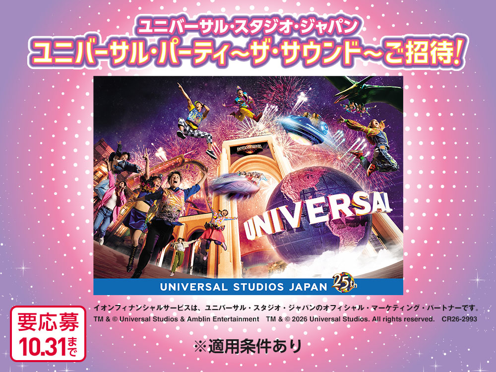 ユニバーサル・スタジオ・ジャパン ユニバーサル・パーティ～ザ・サウンド～ご招待！ UNIVERSAL STUDIOS JAPAN 25th イオンフィナンシャルサービスは、ユニバーサル・スタジオ・ジャパンのオフィシャル・マーケティング・パートナーです。 TM & © Universal Studios & Amblin Entertainment　TM & © 2026 Universal Studios. All rights reserved.　CR26-2993 ※適用条件あり 要応募10月31日まで
