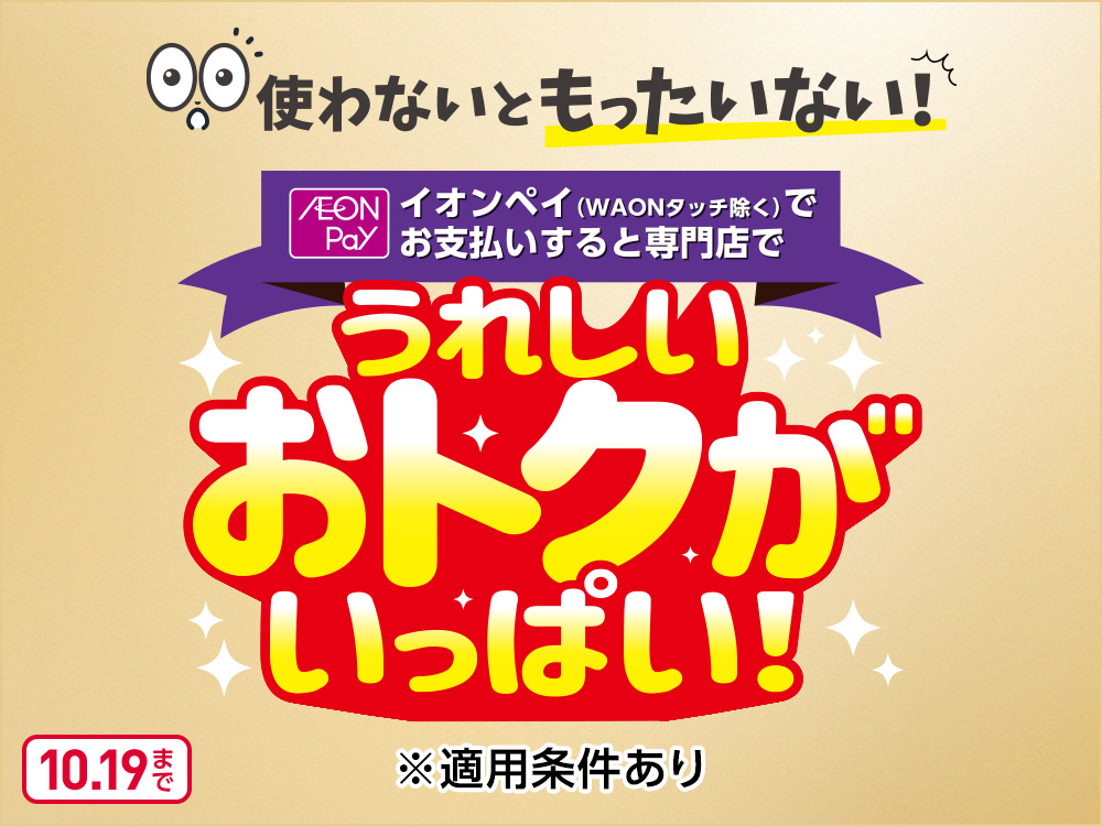 使わないともったいない！ AEON Pay イオンペイ(WAONタッチ除く)でお支払いすると専門店でうれしいおトクがいっぱい！ ※適用条件あり 10月19日まで