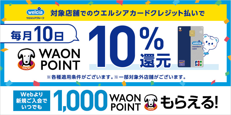 welcia ウエルシアグループ 対象店舗でのウエルシアカードクレジット払いで 毎月10日 WAON POINT 10%還元 ※各種適用条件がございます。※一部対象外店舗がございます。 Webより新規ご入会で いつでも1,000WAON POINTもらえる！
