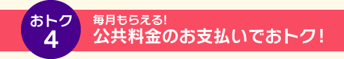 おトク4 毎月もらえる！公共料金のお支払いでおトク！