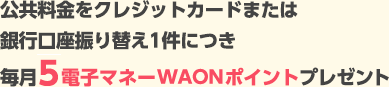 公共料金をクレジットカードまたは銀行口座振り替え1件につき毎月5電子マネーWAONポイントプレゼント