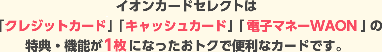 イオンカードセレクトは「クレジットカード」「キャッシュカード」「電子マネーWAON」の特典・機能が1枚になったおトクで便利なカードです。