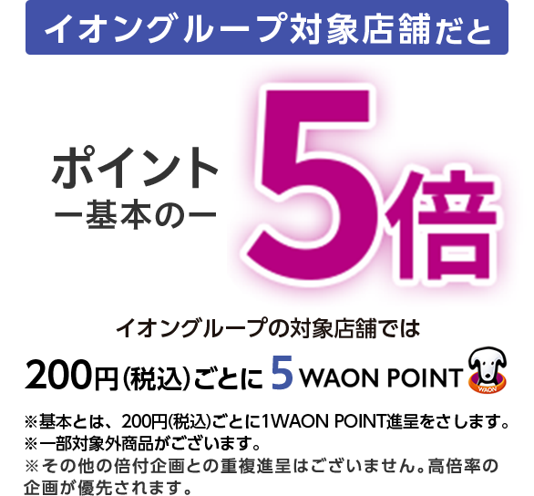 イオングループ対象店舗だと ポイント一基本の一5倍 イオングループの対象店舗では 200円(税込)ごとに5 WAON POINT ※基本とは、200円(税込)ごとに1WAON POINT進呈をさします。※一部対象外商品がございます。※その他の倍付企画との重複進呈はございません。高倍率の企画が優先されます。